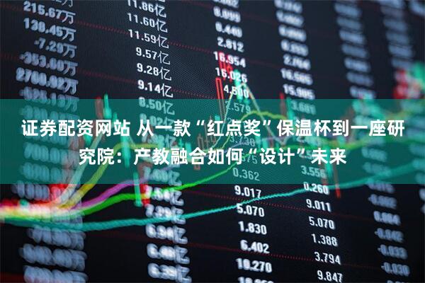 证券配资网站 从一款“红点奖”保温杯到一座研究院：产教融合如何“设计”未来