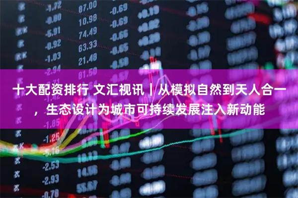 十大配资排行 文汇视讯｜从模拟自然到天人合一，生态设计为城市可持续发展注入新动能