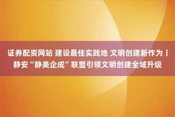 证券配资网站 建设最佳实践地 文明创建新作为丨静安“静美企成”联盟引领文明创建全域升级