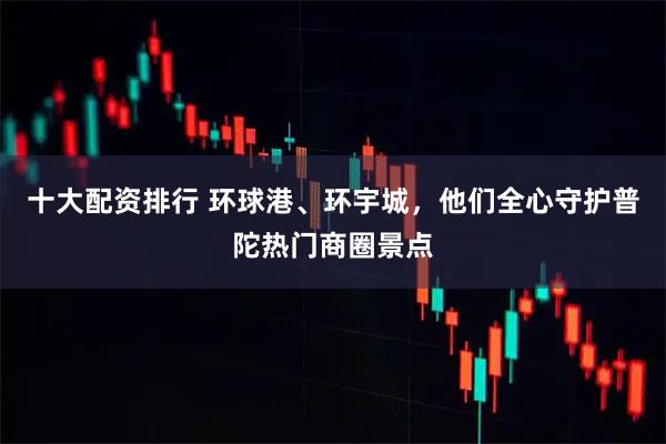 十大配资排行 环球港、环宇城，他们全心守护普陀热门商圈景点