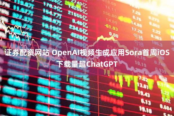证券配资网站 OpenAI视频生成应用Sora首周iOS下载量超ChatGPT
