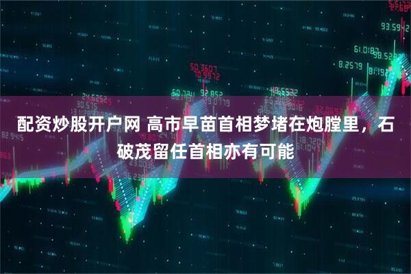 配资炒股开户网 高市早苗首相梦堵在炮膛里，石破茂留任首相亦有可能