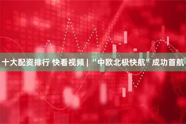 十大配资排行 快看视频 | “中欧北极快航”成功首航