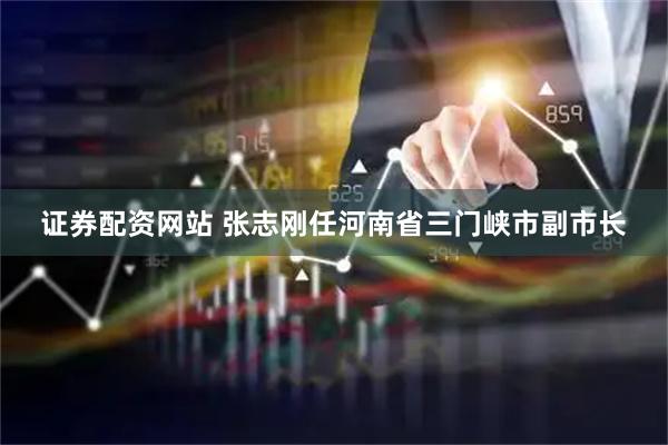 证券配资网站 张志刚任河南省三门峡市副市长