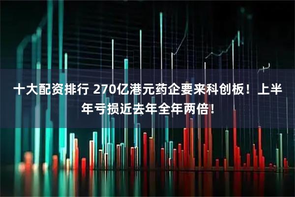 十大配资排行 270亿港元药企要来科创板！上半年亏损近去年全年两倍！